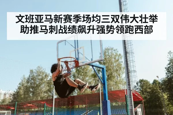 文班亚马新赛季场均三双伟大壮举助推马刺战绩飙升强势领跑西部