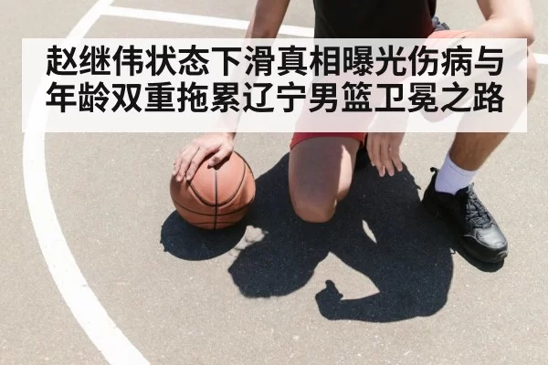 赵继伟状态下滑真相曝光伤病与年龄双重拖累辽宁男篮卫冕之路