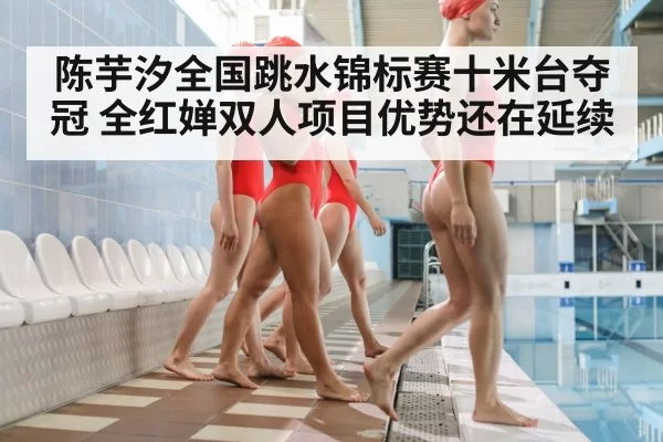 陈芋汐全国跳水锦标赛十米台夺冠 全红婵双人项目优势还在延续
