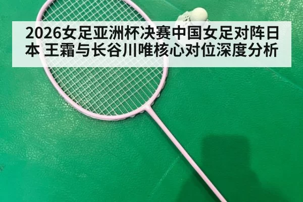 2026女足亚洲杯决赛中国女足对阵日本 王霜与长谷川唯核心对位深度分析